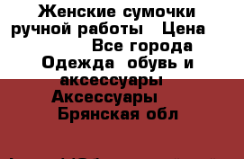 Женские сумочки ручной работы › Цена ­ 13 000 - Все города Одежда, обувь и аксессуары » Аксессуары   . Брянская обл.